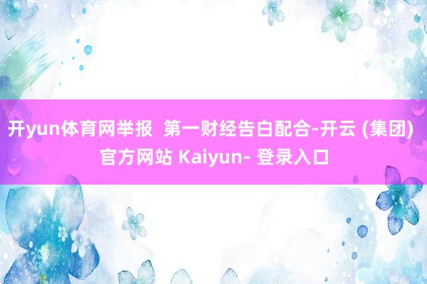 开yun体育网举报 第一财经告白配合-开云 (集团) 官方网站 Kaiyun- 登录入口