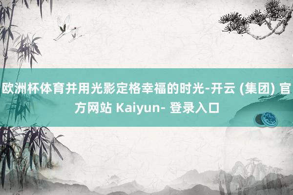 欧洲杯体育并用光影定格幸福的时光-开云 (集团) 官方网站 Kaiyun- 登录入口