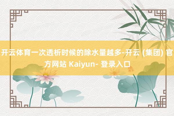 开云体育一次透析时候的除水量越多-开云 (集团) 官方网站 Kaiyun- 登录入口