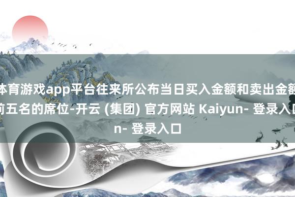 体育游戏app平台往来所公布当日买入金额和卖出金额前五名的席位-开云 (集团) 官方网站 Kaiyun- 登录入口