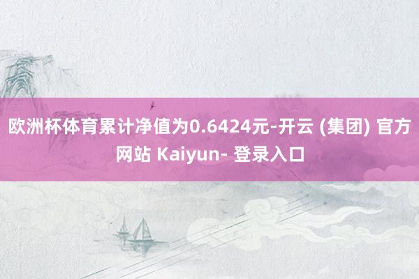 欧洲杯体育累计净值为0.6424元-开云 (集团) 官方网站 Kaiyun- 登录入口