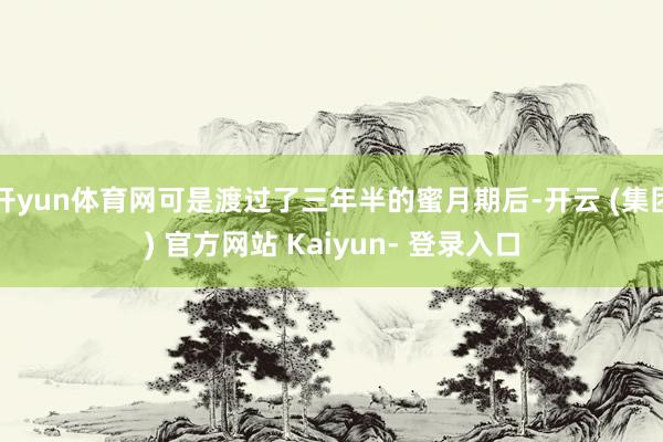 开yun体育网可是渡过了三年半的蜜月期后-开云 (集团) 官方网站 Kaiyun- 登录入口