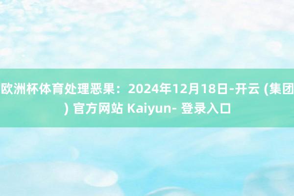 欧洲杯体育处理恶果：2024年12月18日-开云 (集团) 官方网站 Kaiyun- 登录入口