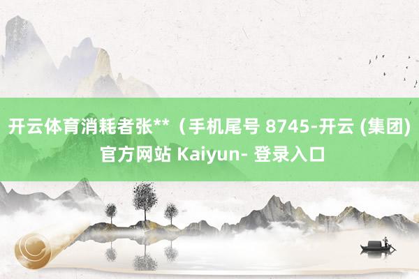 开云体育消耗者张**（手机尾号 8745-开云 (集团) 官方网站 Kaiyun- 登录入口