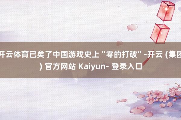 开云体育已矣了中国游戏史上“零的打破”-开云 (集团) 官方网站 Kaiyun- 登录入口