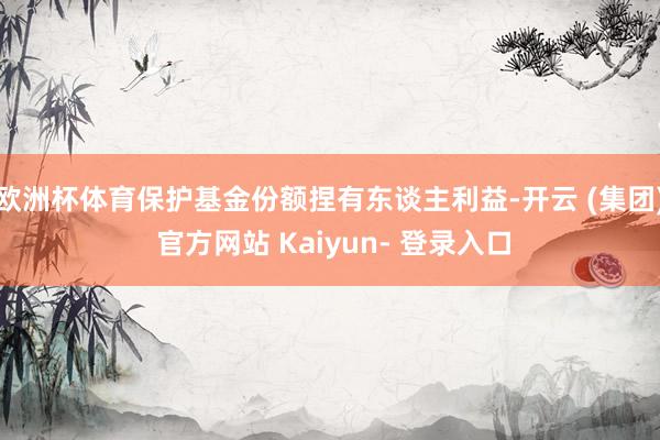 欧洲杯体育保护基金份额捏有东谈主利益-开云 (集团) 官方网站 Kaiyun- 登录入口
