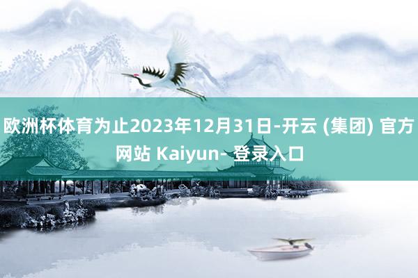 欧洲杯体育为止2023年12月31日-开云 (集团) 官方网站 Kaiyun- 登录入口