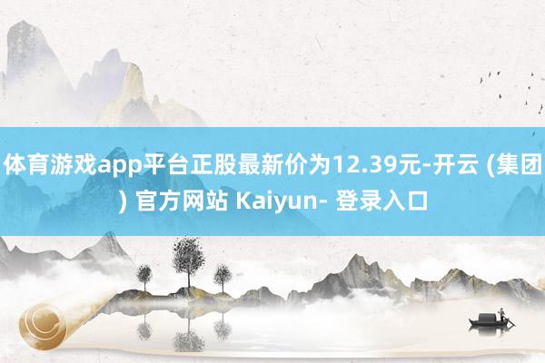 体育游戏app平台正股最新价为12.39元-开云 (集团) 官方网站 Kaiyun- 登录入口