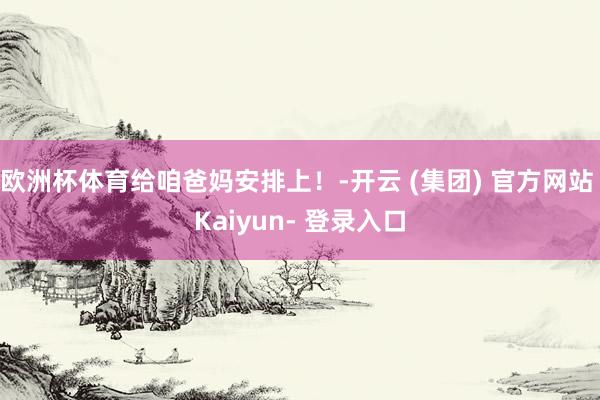 欧洲杯体育给咱爸妈安排上！-开云 (集团) 官方网站 Kaiyun- 登录入口