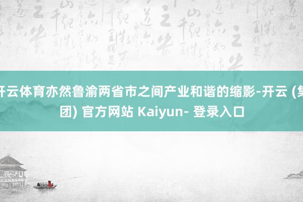 开云体育亦然鲁渝两省市之间产业和谐的缩影-开云 (集团) 官方网站 Kaiyun- 登录入口