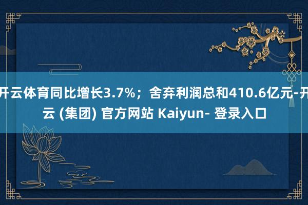 开云体育同比增长3.7%;舍弃利润总和410.6亿元-开云 (集团) 官方网站 Kaiyun- 登录入口