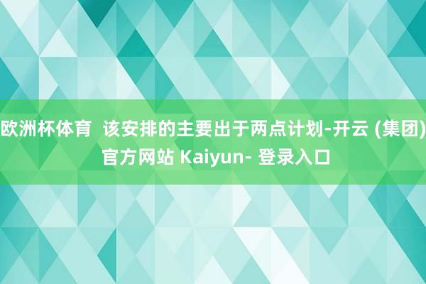 欧洲杯体育 该安排的主要出于两点计划-开云 (集团) 官方网站 Kaiyun- 登录入口