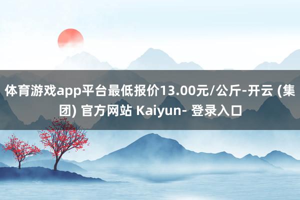 体育游戏app平台最低报价13.00元/公斤-开云 (集团) 官方网站 Kaiyun- 登录入口