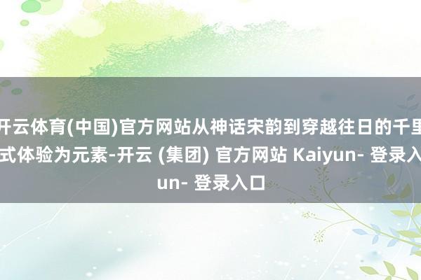 开云体育(中国)官方网站从神话宋韵到穿越往日的千里浸式体验为元素-开云 (集团) 官方网站 Kaiyun- 登录入口