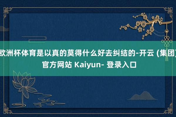 欧洲杯体育是以真的莫得什么好去纠结的-开云 (集团) 官方网站 Kaiyun- 登录入口