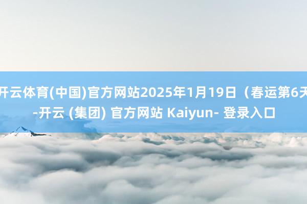 开云体育(中国)官方网站2025年1月19日（春运第6天-开云 (集团) 官方网站 Kaiyun- 登录入口