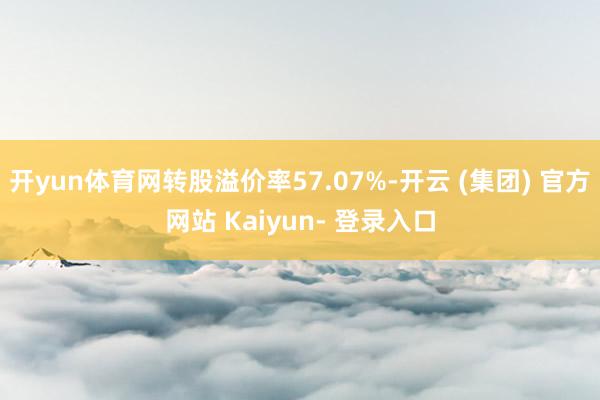 开yun体育网转股溢价率57.07%-开云 (集团) 官方网站 Kaiyun- 登录入口