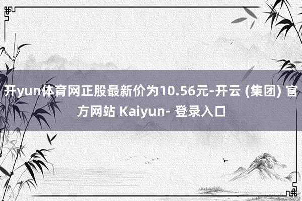 开yun体育网正股最新价为10.56元-开云 (集团) 官方网站 Kaiyun- 登录入口