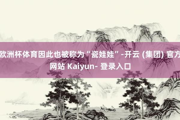 欧洲杯体育因此也被称为“瓷娃娃”-开云 (集团) 官方网站 Kaiyun- 登录入口
