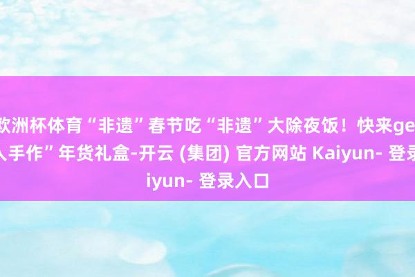 欧洲杯体育“非遗”春节吃“非遗”大除夜饭！快来get“众人手作”年货礼盒-开云 (集团) 官方网站 Kaiyun- 登录入口