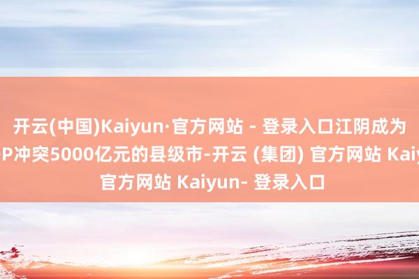 开云(中国)Kaiyun·官方网站 - 登录入口江阴成为宇宙第二个GDP冲突5000亿元的县级市-开云 (集团) 官方网站 Kaiyun- 登录入口