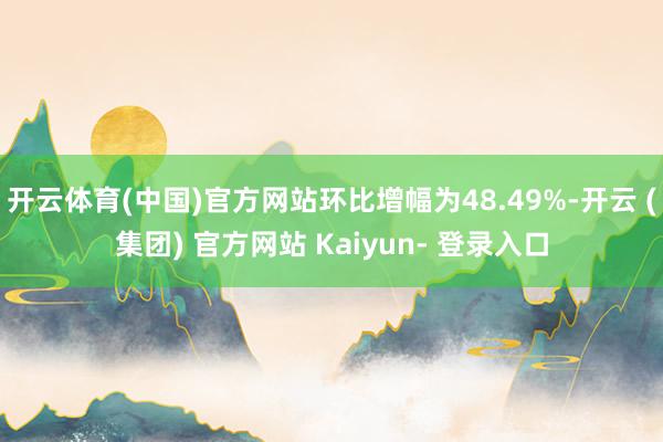 开云体育(中国)官方网站环比增幅为48.49%-开云 (集团) 官方网站 Kaiyun- 登录入口