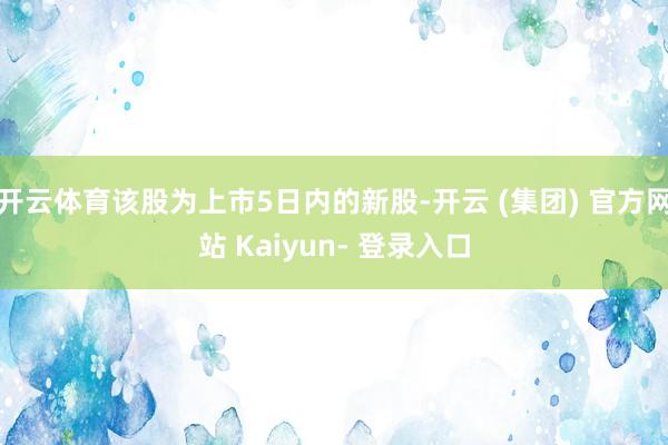 开云体育该股为上市5日内的新股-开云 (集团) 官方网站 Kaiyun- 登录入口