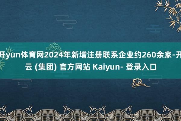 开yun体育网2024年新增注册联系企业约260余家-开云 (集团) 官方网站 Kaiyun- 登录入口