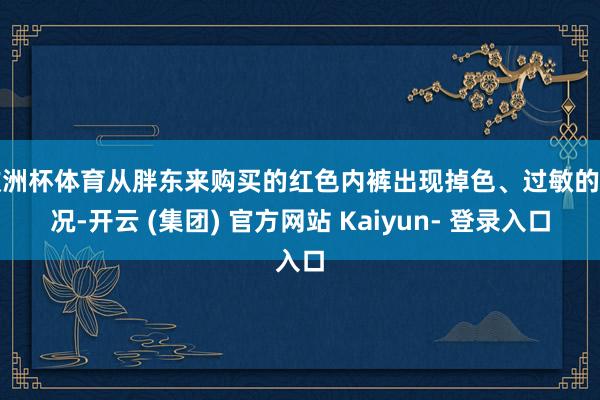 欧洲杯体育从胖东来购买的红色内裤出现掉色、过敏的情况-开云 (集团) 官方网站 Kaiyun- 登录入口