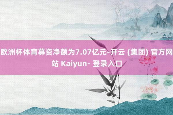 欧洲杯体育募资净额为7.07亿元-开云 (集团) 官方网站 Kaiyun- 登录入口