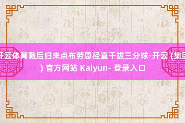 开云体育随后归来点布劳恩径直干拔三分球-开云 (集团) 官方网站 Kaiyun- 登录入口