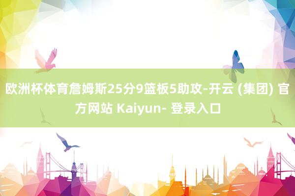 欧洲杯体育詹姆斯25分9篮板5助攻-开云 (集团) 官方网站 Kaiyun- 登录入口
