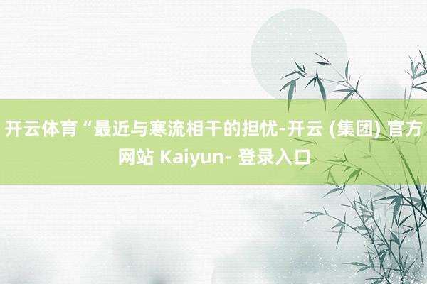 开云体育　　“最近与寒流相干的担忧-开云 (集团) 官方网站 Kaiyun- 登录入口