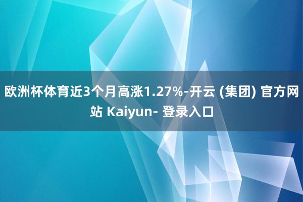 欧洲杯体育近3个月高涨1.27%-开云 (集团) 官方网站 Kaiyun- 登录入口