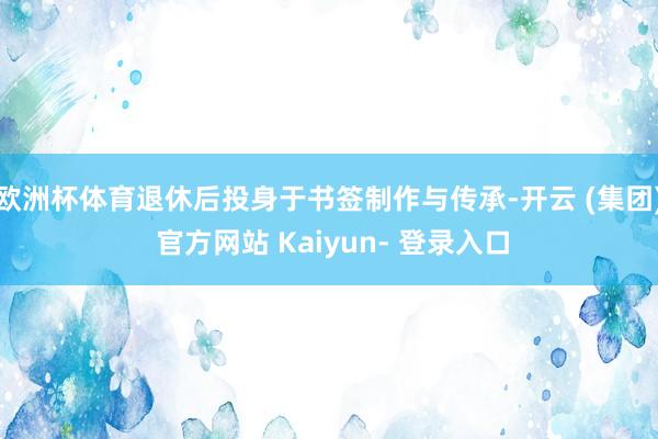 欧洲杯体育退休后投身于书签制作与传承-开云 (集团) 官方网站 Kaiyun- 登录入口