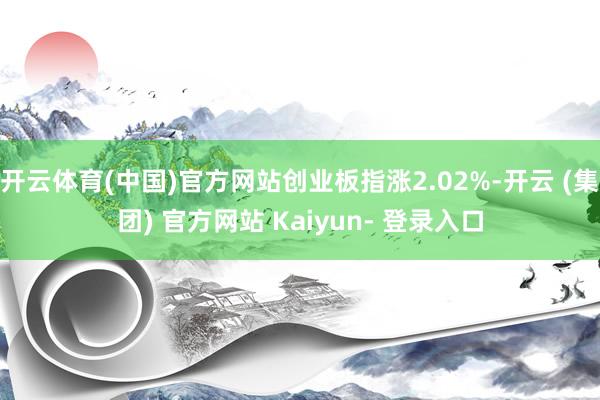 开云体育(中国)官方网站创业板指涨2.02%-开云 (集团) 官方网站 Kaiyun- 登录入口