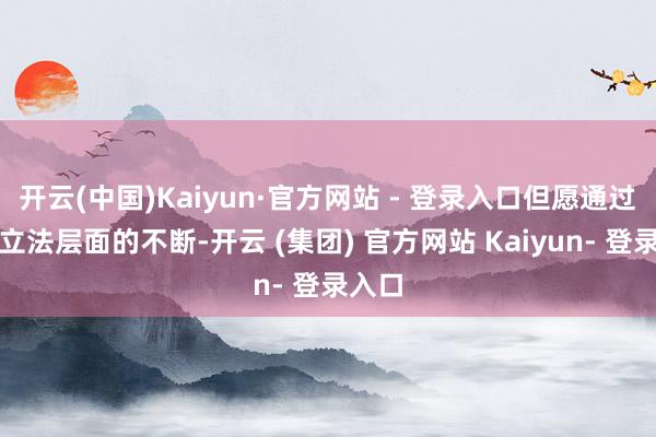 开云(中国)Kaiyun·官方网站 - 登录入口但愿通过国度立法层面的不断-开云 (集团) 官方网站 Kaiyun- 登录入口