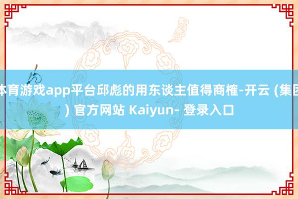 体育游戏app平台邱彪的用东谈主值得商榷-开云 (集团) 官方网站 Kaiyun- 登录入口
