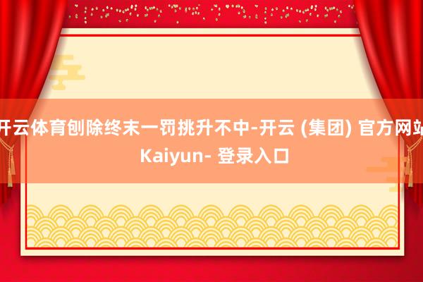 开云体育刨除终末一罚挑升不中-开云 (集团) 官方网站 Kaiyun- 登录入口