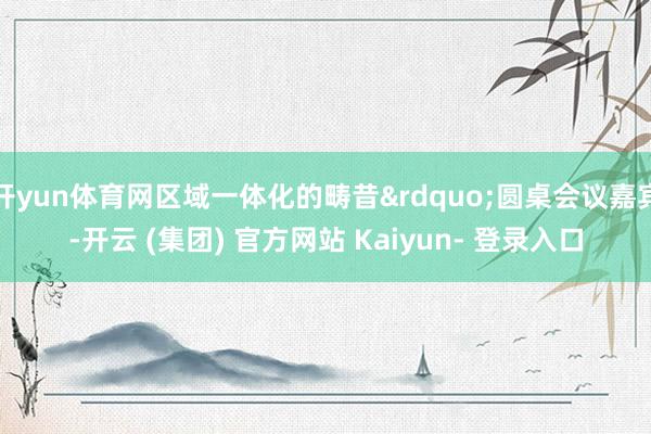 开yun体育网区域一体化的畴昔&rdquo;圆桌会议嘉宾-开云 (集团) 官方网站 Kaiyun- 登录入口