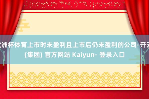 欧洲杯体育上市时未盈利且上市后仍未盈利的公司-开云 (集团) 官方网站 Kaiyun- 登录入口