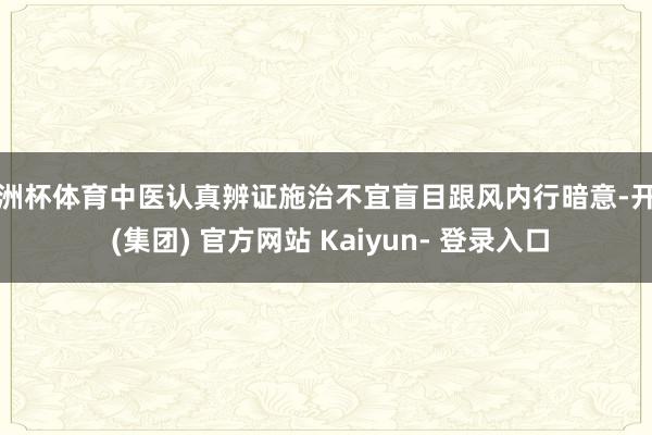 欧洲杯体育中医认真辨证施治不宜盲目跟风内行暗意-开云 (集团) 官方网站 Kaiyun- 登录入口