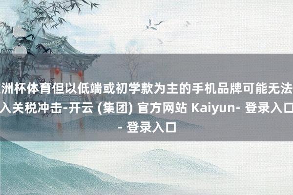 欧洲杯体育但以低端或初学款为主的手机品牌可能无法遁入关税冲击-开云 (集团) 官方网站 Kaiyun- 登录入口