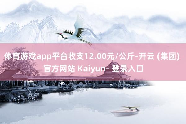 体育游戏app平台收支12.00元/公斤-开云 (集团) 官方网站 Kaiyun- 登录入口
