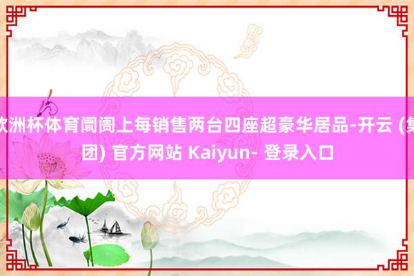 欧洲杯体育阛阓上每销售两台四座超豪华居品-开云 (集团) 官方网站 Kaiyun- 登录入口