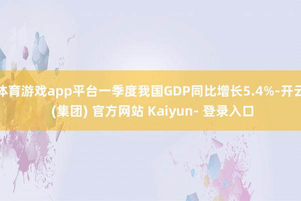 体育游戏app平台一季度我国GDP同比增长5.4%-开云 (集团) 官方网站 Kaiyun- 登录入口