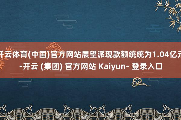 开云体育(中国)官方网站展望派现款额统统为1.04亿元-开云 (集团) 官方网站 Kaiyun- 登录入口