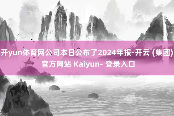 开yun体育网公司本日公布了2024年报-开云 (集团) 官方网站 Kaiyun- 登录入口