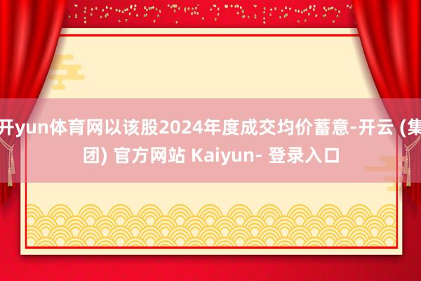 开yun体育网以该股2024年度成交均价蓄意-开云 (集团) 官方网站 Kaiyun- 登录入口