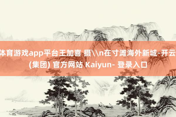 体育游戏app平台王加喜 摄\n在寸滩海外新城-开云 (集团) 官方网站 Kaiyun- 登录入口